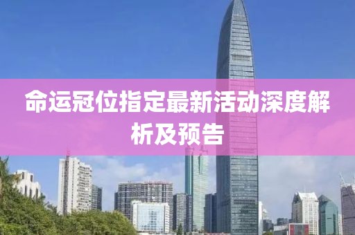 命运冠位指定最新活动深度解析及预告