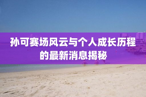 孙可赛场风云与个人成长历程的最新消息揭秘