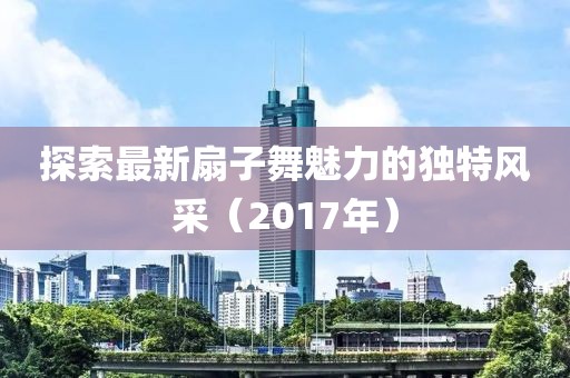 探索最新扇子舞魅力的独特风采（2017年）