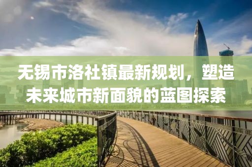 无锡市洛社镇最新规划，塑造未来城市新面貌的蓝图探索