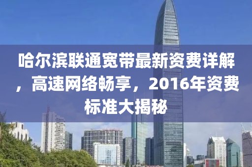 哈尔滨联通宽带最新资费详解，高速网络畅享，2016年资费标准大揭秘