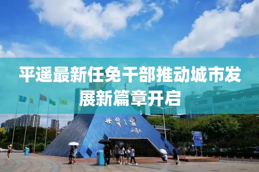 平遥最新任免干部推动城市发展新篇章开启