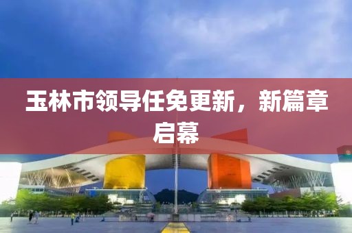 玉林市领导任免更新，新篇章启幕
