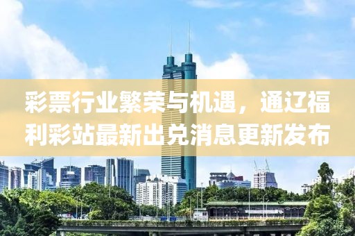 彩票行业繁荣与机遇，通辽福利彩站最新出兑消息更新发布