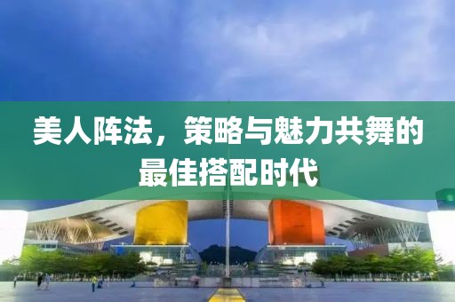 美人阵法，策略与魅力共舞的最佳搭配时代