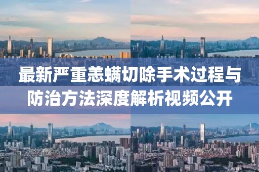 最新严重恙螨切除手术过程与防治方法深度解析视频公开