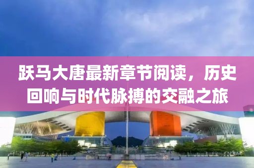 跃马大唐最新章节阅读，历史回响与时代脉搏的交融之旅