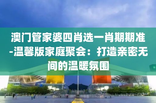 澳门管家婆四肖选一肖期期准-温馨版家庭聚会：打造亲密无间的温暖氛围