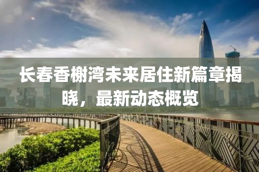 长春香榭湾未来居住新篇章揭晓，最新动态概览