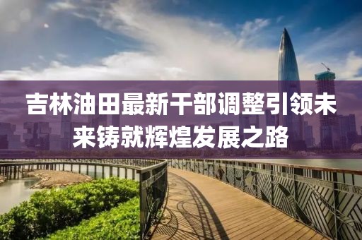 吉林油田最新干部调整引领未来铸就辉煌发展之路