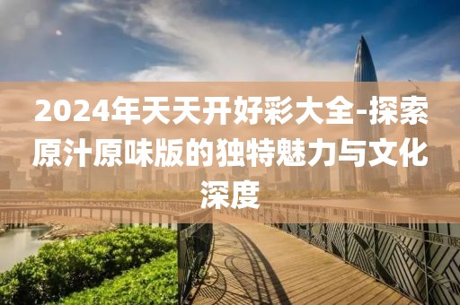 2024年天天开好彩大全-探索原汁原味版的独特魅力与文化深度