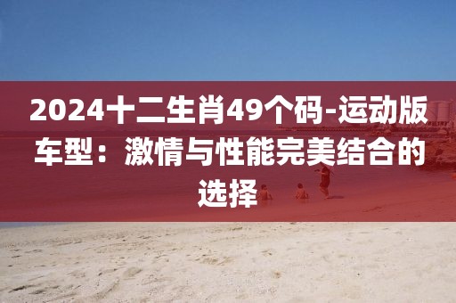 2024十二生肖49个码-运动版车型：激情与性能完美结合的选择