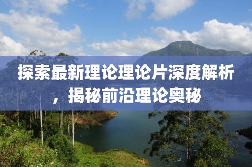 探索最新理论理论片深度解析，揭秘前沿理论奥秘