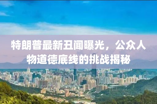 特朗普最新丑闻曝光，公众人物道德底线的挑战揭秘