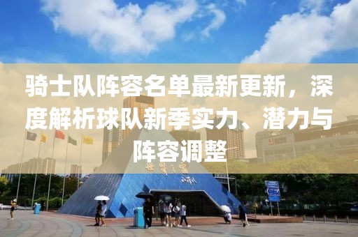 骑士队阵容名单最新更新，深度解析球队新季实力、潜力与阵容调整
