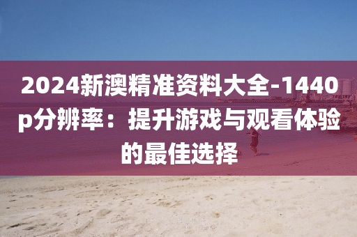 2024新澳精准资料大全-1440p分辨率：提升游戏与观看体验的最佳选择