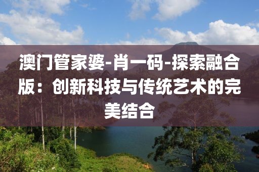 澳门管家婆-肖一码-探索融合版：创新科技与传统艺术的完美结合