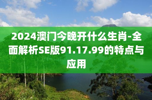 2024澳门今晚开什么生肖-全面解析SE版91.17.99的特点与应用