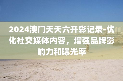 2024澳门天天六开彩记录-优化社交媒体内容，增强品牌影响力和曝光率