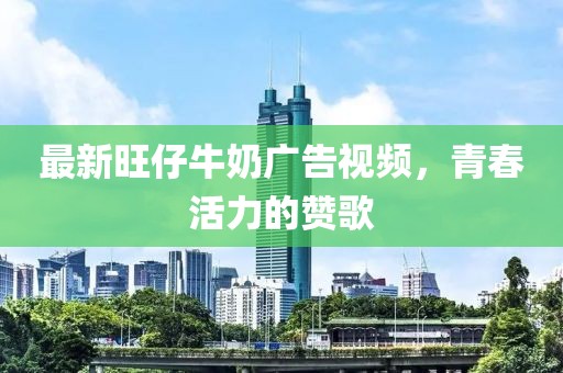 最新旺仔牛奶广告视频，青春活力的赞歌