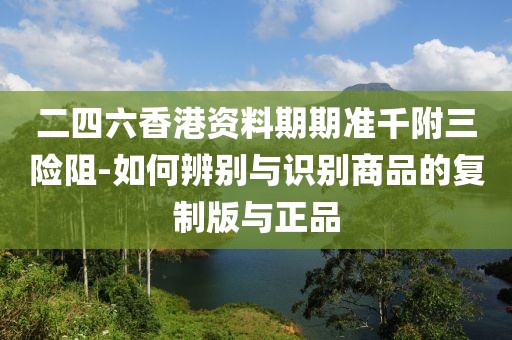 二四六香港资料期期准千附三险阻-如何辨别与识别商品的复制版与正品