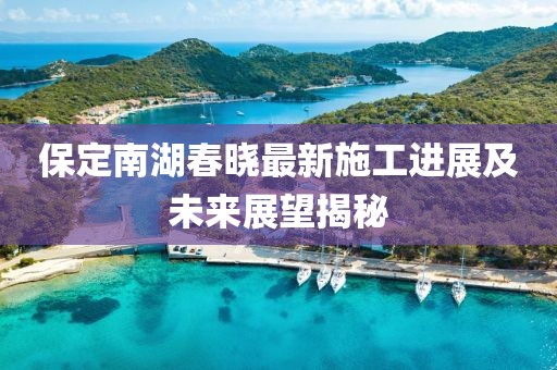 保定南湖春晓最新施工进展及未来展望揭秘