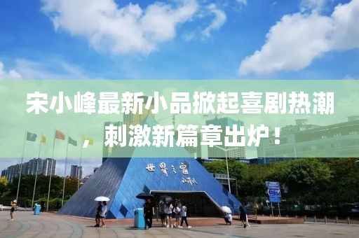 宋小峰最新小品掀起喜剧热潮，刺激新篇章出炉！