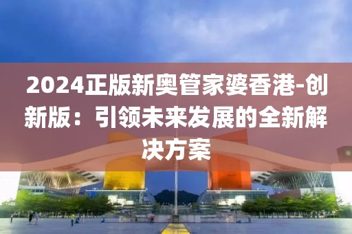2024正版新奥管家婆香港-创新版：引领未来发展的全新解决方案
