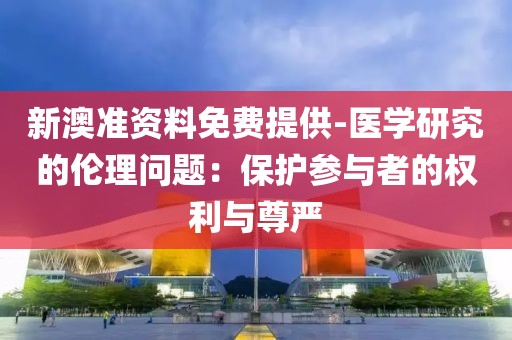 新澳准资料免费提供-医学研究的伦理问题：保护参与者的权利与尊严