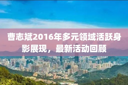 曹志斌2016年多元领域活跃身影展现，最新活动回顾