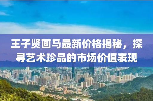 王子贤画马最新价格揭秘，探寻艺术珍品的市场价值表现