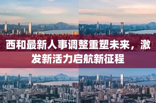 西和最新人事调整重塑未来，激发新活力启航新征程