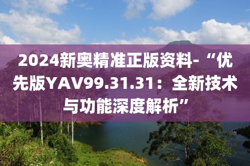 2024新奥精准正版资料-“优先版YAV99.31.31：全新技术与功能深度解析”