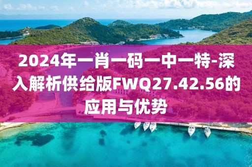 2024年一肖一码一中一特-深入解析供给版FWQ27.42.56的应用与优势