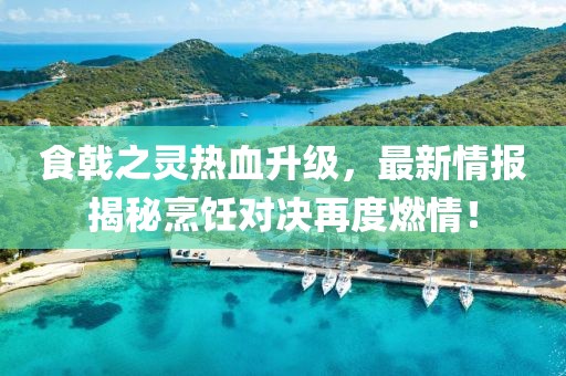 食戟之灵热血升级，最新情报揭秘烹饪对决再度燃情！