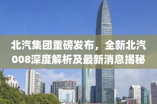 北汽集团重磅发布，全新北汽008深度解析及最新消息揭秘