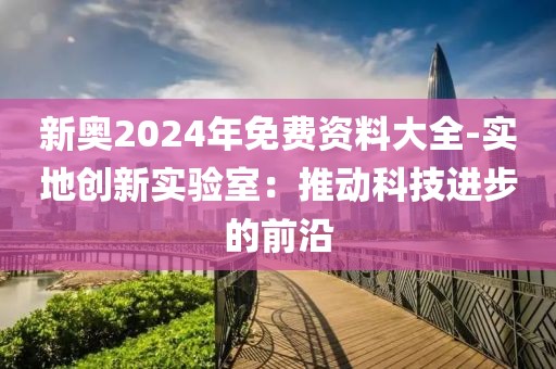 新奥2024年免费资料大全-实地创新实验室：推动科技进步的前沿