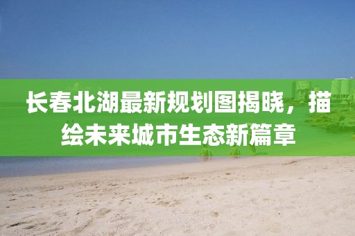 长春北湖最新规划图揭晓，描绘未来城市生态新篇章