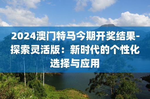 2024澳门特马今期开奖结果-探索灵活版：新时代的个性化选择与应用