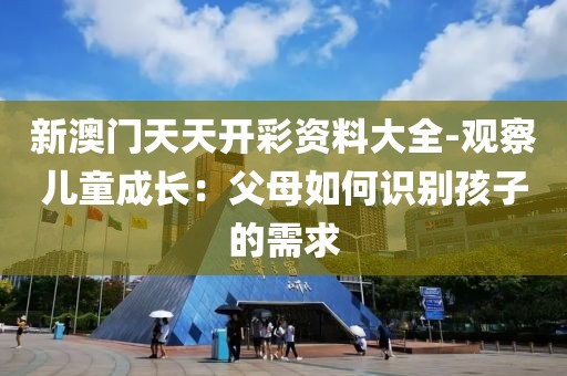 新澳门天天开彩资料大全-观察儿童成长：父母如何识别孩子的需求