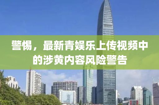 警惕，最新青娱乐上传视频中的涉黄内容风险警告