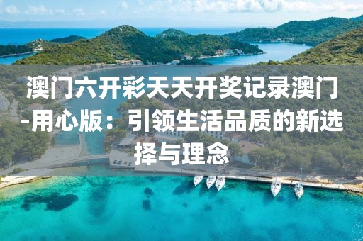 澳门六开彩天天开奖记录澳门-用心版：引领生活品质的新选择与理念