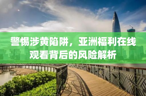警惕涉黄陷阱，亚洲福利在线观看背后的风险解析