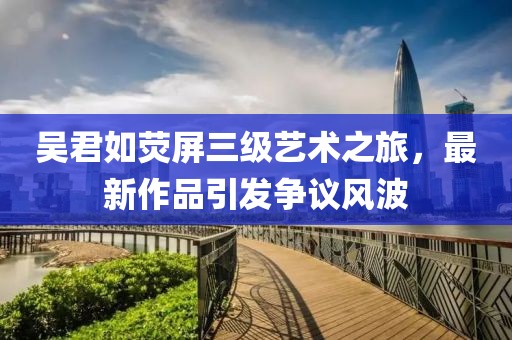 吴君如荧屏三级艺术之旅，最新作品引发争议风波