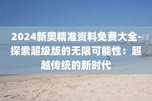 2024新奥精准资料免费大全-探索超级版的无限可能性：超越传统的新时代