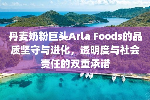 丹麦奶粉巨头Arla Foods的品质坚守与进化，透明度与社会责任的双重承诺