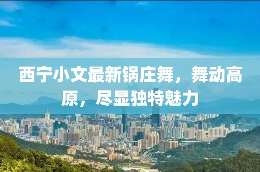 西宁小文最新锅庄舞，舞动高原，尽显独特魅力