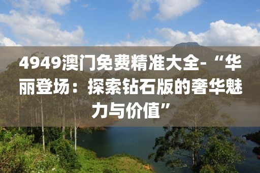 4949澳门免费精准大全-“华丽登场：探索钻石版的奢华魅力与价值”