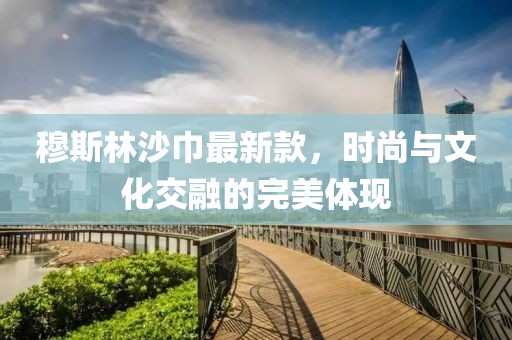 穆斯林沙巾最新款，时尚与文化交融的完美体现