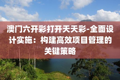 澳门六开彩打开天天彩-全面设计实施：构建高效项目管理的关键策略